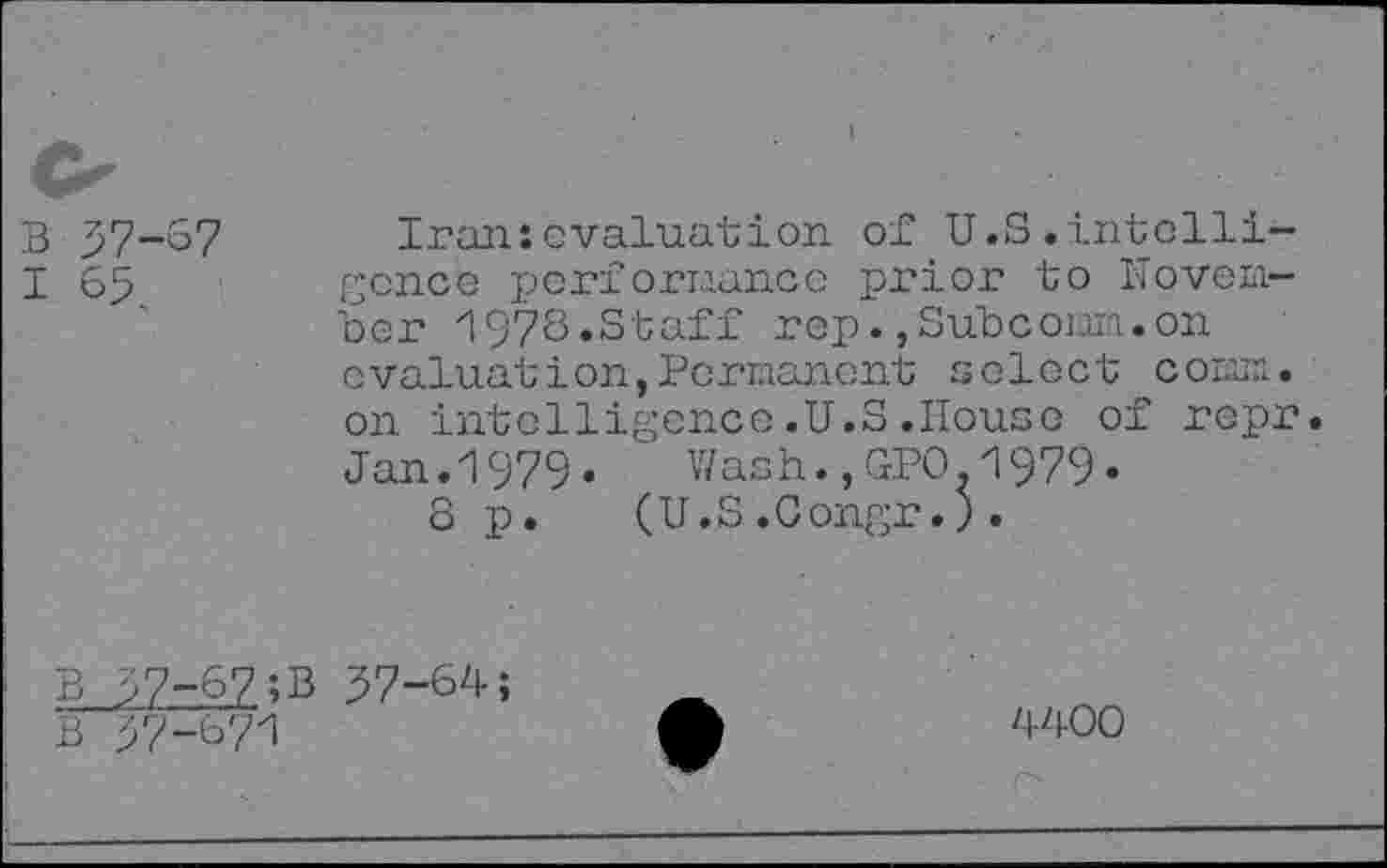 ﻿B 57-67
I 65
Iran:evaluation of U.S.intelligence performance prior to November 1978.Staff rep.,Subconn.on evaluation,Permanent select conn, on intelligence.U.S.House of repr. Jan. 1979«	Wash.,GPO-1979•
8 p.	(U.S .0ongr.) .
B >7-67;B 57-64;
B 57-67i
4400